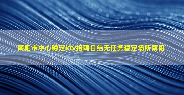 南阳市中心稳定ktv招聘日结无任务稳定场所南阳